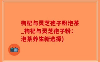 枸杞与灵芝孢子粉泡茶_枸杞与灵芝孢子粉：泡茶养生新选择)