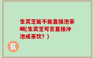 生灵芝能不能直接泡茶喝(生灵芝可否直接冲泡成茶饮？)