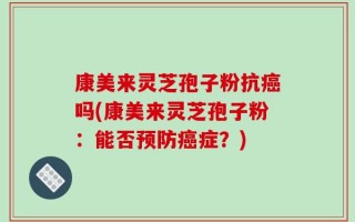 康美来灵芝孢子粉抗癌吗(康美来灵芝孢子粉：能否预防癌症？)