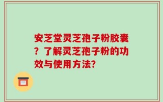 安芝堂灵芝孢子粉胶囊？了解灵芝孢子粉的功效与使用方法？