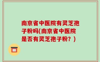 南京省中医院有灵芝孢子粉吗(南京省中医院是否有灵芝孢子粉？)