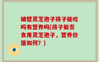 破壁灵芝孢子孩子能吃吗有营养吗(孩子能否食用灵芝孢子，营养价值如何？)