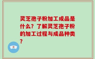 灵芝孢子粉加工成品是什么？了解灵芝孢子粉的加工过程与成品种类？