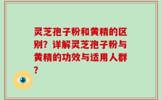 灵芝孢子粉和黄精的区别？详解灵芝孢子粉与黄精的功效与适用人群？