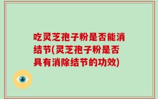 吃灵芝孢子粉是否能消结节(灵芝孢子粉是否具有消除结节的功效)
