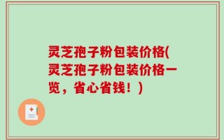 灵芝孢子粉包装价格(灵芝孢子粉包装价格一览，省心省钱！)