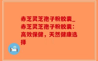 赤芝灵芝孢子粉胶囊_赤芝灵芝孢子粉胶囊：高效保健，天然健康选择