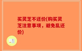 买灵芝不还价(购买灵芝注意事项，避免乱还价)