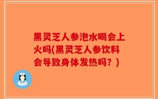 黑灵芝人参泡水喝会上火吗(黑灵芝人参饮料会导致身体发热吗？)