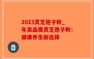 2023灵芝孢子粉_年高品质灵芝孢子粉：健康养生新选择