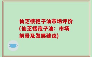 仙芝楼孢子油市场评价(仙芝楼孢子油：市场前景及发展建议)