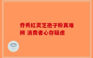 乔秀红灵芝孢子粉真难辨 消费者心存疑虑