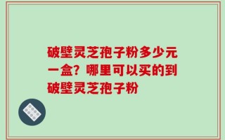破壁灵芝孢子粉多少元一盒？哪里可以买的到破壁灵芝孢子粉