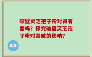 破壁灵芝孢子粉对肾有害吗？探究破壁灵芝孢子粉对肾脏的影响？