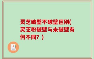 灵芝破壁不破壁区别(灵芝粉破壁与未破壁有何不同？)
