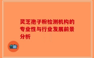 灵芝孢子粉检测机构的专业性与行业发展前景分析