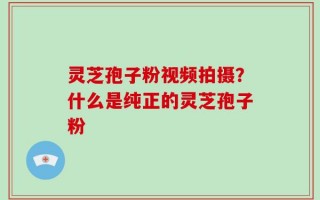 灵芝孢子粉视频拍摄？什么是纯正的灵芝孢子粉