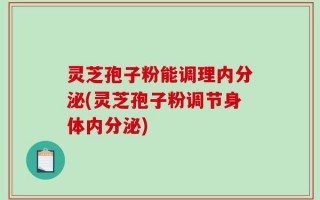 灵芝孢子粉能调理内分泌(灵芝孢子粉调节身体内分泌)