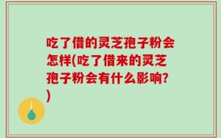 吃了借的灵芝孢子粉会怎样(吃了借来的灵芝孢子粉会有什么影响？)