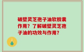 破壁灵芝孢子油软胶囊作用？了解破壁灵芝孢子油的功效与作用？