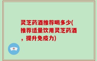 灵芝药酒推荐喝多少(推荐适量饮用灵芝药酒，提升免疫力)