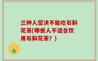 三种人坚决不能吃石斛花茶(哪些人不适合饮用石斛花茶？)