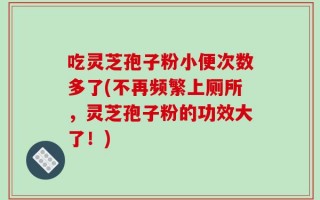 吃灵芝孢子粉小便次数多了(不再频繁上厕所，灵芝孢子粉的功效大了！)