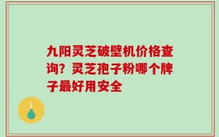 九阳灵芝破壁机价格查询？灵芝孢子粉哪个牌子最好用安全