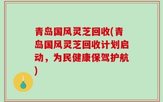 青岛国风灵芝回收(青岛国风灵芝回收计划启动，为民健康保驾护航)