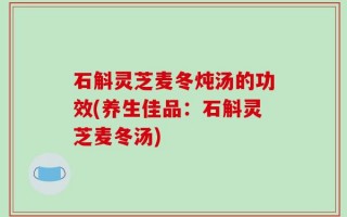 石斛灵芝麦冬炖汤的功效(养生佳品：石斛灵芝麦冬汤)