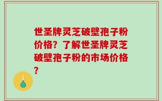 世圣牌灵芝破壁孢子粉价格？了解世圣牌灵芝破壁孢子粉的市场价格？