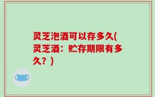 灵芝泡酒可以存多久(灵芝酒：贮存期限有多久？)