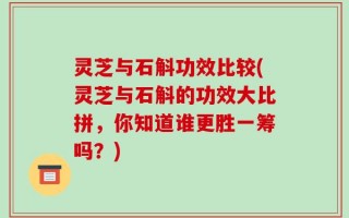 灵芝与石斛功效比较(灵芝与石斛的功效大比拼，你知道谁更胜一筹吗？)