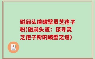 磁涧头道破壁灵芝孢子粉(磁涧头道：探寻灵芝孢子粉的破壁之道)