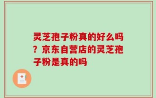 灵芝孢子粉真的好么吗？京东自营店的灵芝孢子粉是真的吗