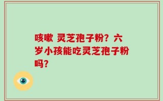 咳嗽 灵芝孢子粉？六岁小孩能吃灵芝孢子粉吗？