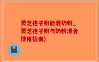灵芝孢子粉能混奶粉_灵芝孢子粉与奶粉混合使用指南)