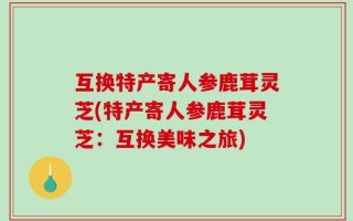 互换特产寄人参鹿茸灵芝(特产寄人参鹿茸灵芝：互换美味之旅)