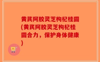 黄芪阿胶灵芝枸杞桂圆(黄芪阿胶灵芝枸杞桂圆合力，保护身体健康)