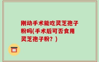 刚动手术能吃灵芝孢子粉吗(手术后可否食用灵芝孢子粉？)