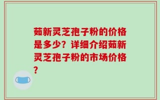 茹新灵芝孢子粉的价格是多少？详细介绍茹新灵芝孢子粉的市场价格？