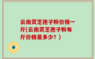 云南灵芝孢子粉价格一斤(云南灵芝孢子粉每斤价格是多少？)