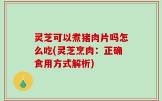 灵芝可以煮猪肉片吗怎么吃(灵芝烹肉：正确食用方式解析)