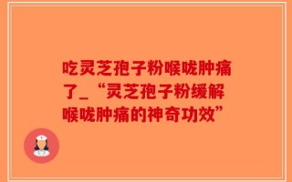 吃灵芝孢子粉喉咙肿痛了_“灵芝孢子粉缓解喉咙肿痛的神奇功效”