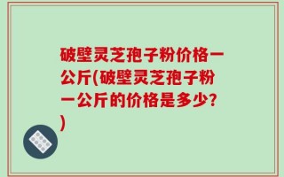 破壁灵芝孢子粉价格一公斤(破壁灵芝孢子粉一公斤的价格是多少？)