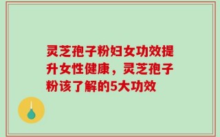 灵芝孢子粉妇女功效提升女性健康，灵芝孢子粉该了解的5大功效