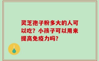 灵芝孢子粉多大的人可以吃？小孩子可以用来提高免疫力吗？