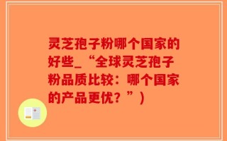 灵芝孢子粉哪个国家的好些_“全球灵芝孢子粉品质比较：哪个国家的产品更优？”)