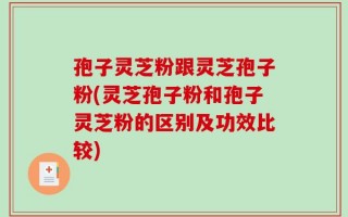 孢子灵芝粉跟灵芝孢子粉(灵芝孢子粉和孢子灵芝粉的区别及功效比较)