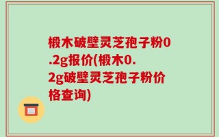 椴木破壁灵芝孢子粉0.2g报价(椴木0.2g破壁灵芝孢子粉价格查询)